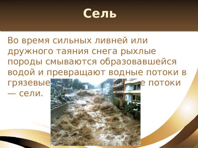 Сель Во время сильных ливней или дружного таяния снега рыхлые породы смываются образовавшейся водой и превращают водные потоки в грязевые или грязекаменные потоки — сели. 