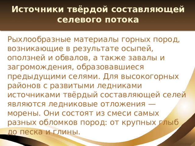 Источники твёрдой составляющей селевого потока Рыхлообразные материалы горных пород, возникающие в результате осыпей, оползней и обвалов, а также завалы и загромождения, образовавшиеся предыдущими селями. Для высокогорных районов с развитыми ледниками источниками твёрдый составляющей селей являются ледниковые отложения — морены. Они состоят из смеси самых разных обломков пород: от крупных глыб до песка и глины. 