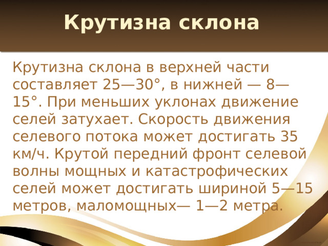Крутизна склона Крутизна склона в верхней части составляет 25—30°, в нижней — 8—15°. При меньших уклонах движение селей затухает. Скорость движения селевого потока может достигать 35 км/ч. Крутой передний фронт селевой волны мощных и катастрофических селей может достигать шириной 5—15 метров, маломощных— 1—2 метра. 
