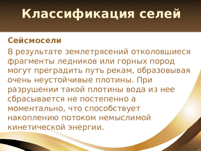 Классификация селей Сейсмосели В результате землетрясений отколовшиеся фрагменты ледников или горных пород могут преградить путь рекам, образовывая очень неустойчивые плотины. При разрушении такой плотины вода из нее сбрасывается не постепенно а моментально, что способствует накоплению потоком немыслимой кинетической энергии. 