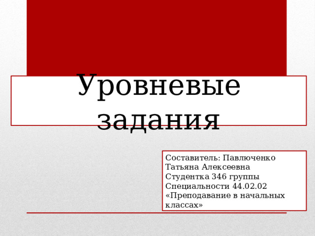 Уровневые задания Составитель: Павлюченко Татьяна Алексеевна Студентка 346 группы Специальности 44.02.02 «Преподавание в начальных классах» 