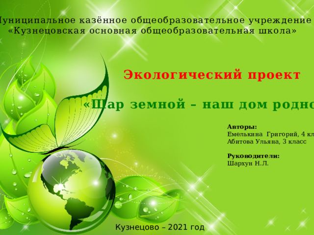 Муниципальное казённое общеобразовательное учреждение «Кузнецовская основная общеобразовательная школа» Экологический проект  «Шар земной – наш дом родной!» Авторы: Емелькина Григорий, 4 класс Абитова Ульяна, 3 класс Руководители: Шархун Н.Л. Кузнецово – 2021 год 