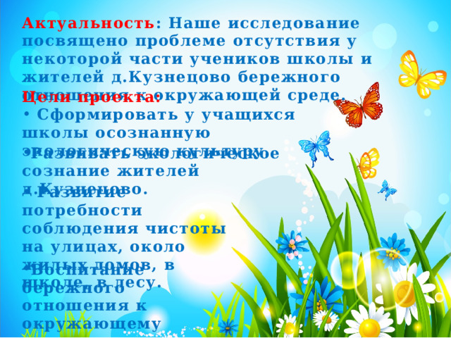 Актуальность : Наше исследование посвящено проблеме отсутствия у некоторой части учеников школы и жителей д.Кузнецово бережного отношения к окружающей среде. Цели проекта:  Сформировать у учащихся школы осознанную экологическую культуру. Развивать экологическое сознание жителей д.Кузнецово.   Развитие потребности соблюдения чистоты на улицах, около жилых домов, в школе, в лесу.  Воспитание бережного отношения к окружающему миру.  