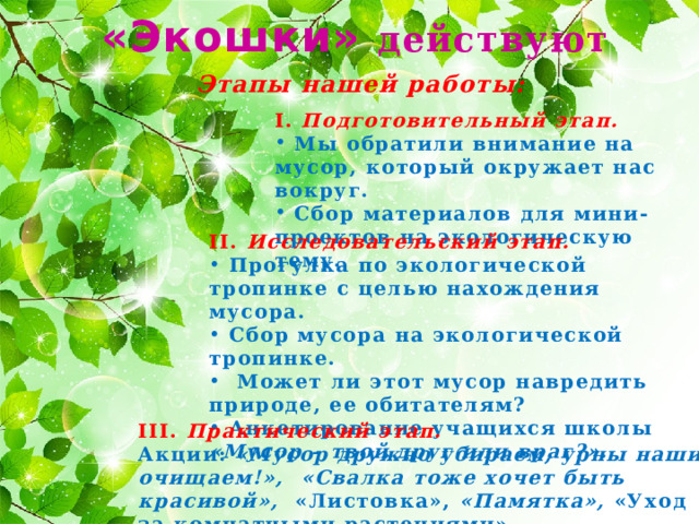 «Экошки» действуют Этапы нашей работы: I. Подготовительный этап.  Мы обратили внимание на мусор, который окружает нас вокруг.  Сбор материалов для мини-проектов на экологическую тему. II. Исследовательский этап.  Прогулка по экологической тропинке с целью нахождения мусора.  Сбор мусора на экологической тропинке.  Может ли этот мусор навредить природе, ее обитателям?  Анкетирование учащихся школы «Мусор – твой друг или враг?».  III. Практический этап. Акции: «Мусор дружно убираем, урны наши очищаем!», «Свалка тоже хочет быть красивой», «Листовка», «Памятка», «Уход за комнатными растениями». 