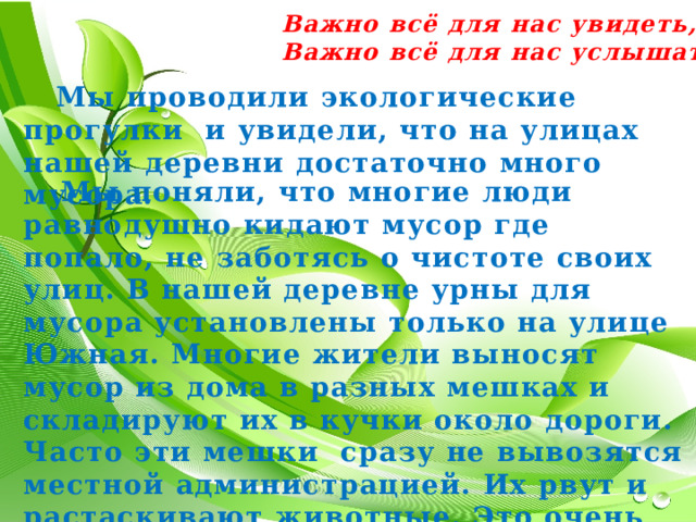 Важно всё для нас увидеть, Важно всё для нас услышать.  Мы проводили экологические прогулки и увидели, что на улицах нашей деревни достаточно много мусора.  Мы поняли, что многие люди равнодушно кидают мусор где попало, не заботясь о чистоте своих улиц. В нашей деревне урны для мусора установлены только на улице Южная. Многие жители выносят мусор из дома в разных мешках и складируют их в кучки около дороги. Часто эти мешки сразу не вывозятся местной администрацией. Их рвут и растаскивают животные. Это очень некрасиво. 