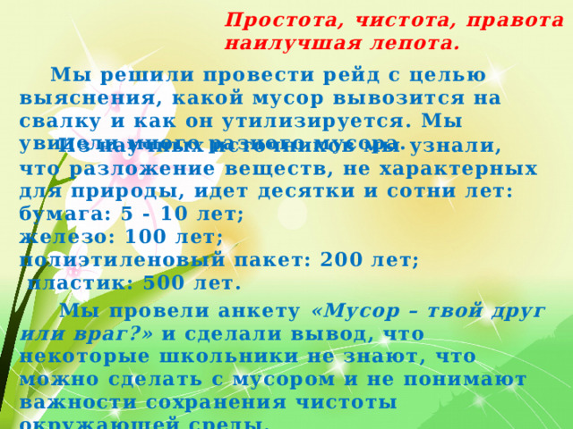 Простота, чистота, правота – наилучшая лепота.  Мы решили провести рейд с целью выяснения, какой мусор вывозится на свалку и как он утилизируется. Мы увидели много разного мусора.  Из научных источников мы узнали, что разложение веществ, не характерных для природы, идет десятки и сотни лет: бумага: 5 - 10 лет; железо: 100 лет; полиэтиленовый пакет: 200 лет;  пластик: 500 лет.  Мы провели анкету «Мусор – твой друг или враг?» и  сделали вывод, что некоторые школьники не знают, что можно сделать с мусором и не понимают важности сохранения чистоты окружающей среды.  