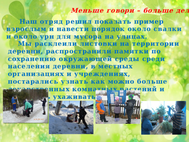 Меньше говори – больше делай.  Наш отряд решил показать пример взрослым и навести порядок около свалки и около урн для мусора на улицах.  Мы расклеили листовки на территории деревни, распространили памятки по сохранению окружающей среды среди населения деревни, в местных организациях и учреждениях, постарались узнать как можно больше лекарственных комнатных растений и научились ухаживать за ними. 