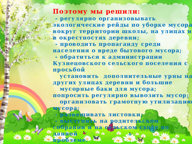 Поэтому мы решили:  - регулярно организовывать экологические рейды по уборке мусора вокруг территории школы, на улицах и в окрестностях деревни;  - проводить пропаганду среди населения о вреде бытового мусора;  - обратиться к администрации Кузнецовского сельского поселения с просьбой  установить дополнительные урны на других улицах деревни и большие  мусорные баки для мусора; попросить регулярно вывозить мусор;  организовать грамотную утилизацию мусора;  - развешивать листовки;  - выступить на родительском собрании и на сельском сходе по данной проблеме.   