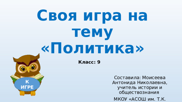 Своя игра на тему «Политика» Класс: 9 Составила: Моисеева Антонида Николаевна, учитель истории и обществознания МКОУ «АСОШ им. Т.К. Борисова» К ИГРЕ 