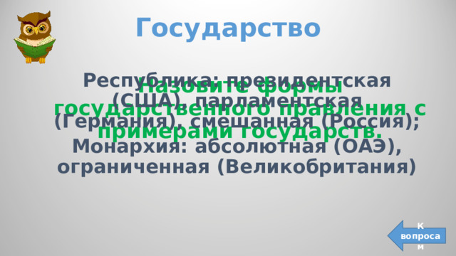 Государство   Республика: президентская (США), парламентская (Германия), смешанная (Россия); Монархия: абсолютная (ОАЭ), ограниченная (Великобритания) Назовите формы государственного правления с примерами государств. К вопросам 