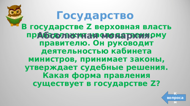 Государство В государстве Z верховная власть принадлежит наследственному правителю. Он руководит деятельностью кабинета министров, принимает законы, утверждает судебные решения. Какая форма правления существует в государстве Z ? Абсолютная монархия. К вопросам 