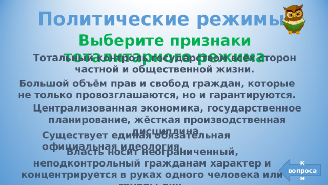 Политические режимы Выберите признаки тоталитарного режима Тотальный контроль государством всех сторон частной и общественной жизни. Большой объём прав и свобод граждан, которые не только провозглашаются, но и гарантируются. Централизованная экономика, государственное планирование, жёсткая производственная дисциплина. Существует единая обязательная официальная идеология. Власть носит неограниченный, неподконтрольный гражданам характер и концентрируется в руках одного человека или группы лиц. К вопросам 