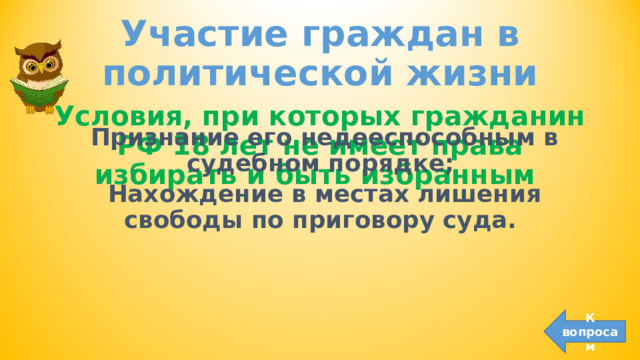 Участие граждан в политической жизни Условия, при которых гражданин РФ 18 лет не имеет права избирать и быть избранным  Признание его недееспособным в судебном порядке; Нахождение в местах лишения свободы по приговору суда.  К вопросам 
