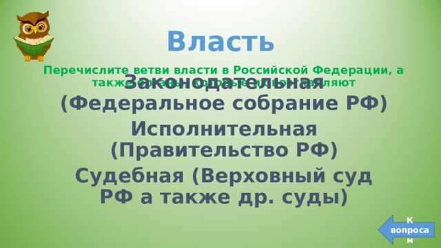Власть Перечислите ветви власти в Российской Федерации, а также органы, которые их возглавляют Законодательная (Федеральное собрание РФ) Исполнительная (Правительство РФ) Судебная (Верховный суд РФ а также др. суды) К вопросам 