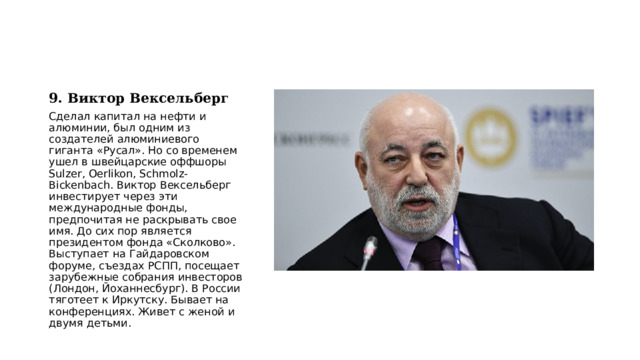9. Виктор Вексельберг Сделал капитал на нефти и алюминии, был одним из создателей алюминиевого гиганта «Русал». Но со временем ушел в швейцарские оффшоры Sulzer, Oerlikon, Schmolz-Bickenbach. Виктор Вексельберг инвестирует через эти международные фонды, предпочитая не раскрывать свое имя. До сих пор является президентом фонда «Сколково». Выступает на Гайдаровском форуме, съездах РСПП, посещает зарубежные собрания инвесторов (Лондон, Йоханнесбург). В России тяготеет к Иркутску. Бывает на конференциях. Живет с женой и двумя детьми. 