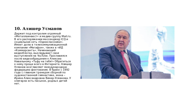 10. Алишер Усманов Держит под контролем огромный «Металлоинвест» и медиа-группу Mail.ru. В его распоряжении мессенджер ICQ и социальная сеть «Одноклассники». Имеет долю в телекоммуникационной компании «Мегафон», также в «ИД «Коммерсантъ». Начинающий видеоблогер, выкладывает свои выступления на YouTube. Прославился после видеообращения к Алексею Навальному «Тьфу на тебя!» Обратиться к нему проще всего в Интернете. Алишер Усманов возглавляет международную федерацию фехтования. В браке с 1992 года с главным тренером сборной по художественной гимнастике, жена – Ирина Александровна Винер-Усманова. У олигарха есть пасынок, родных детей нет. 
