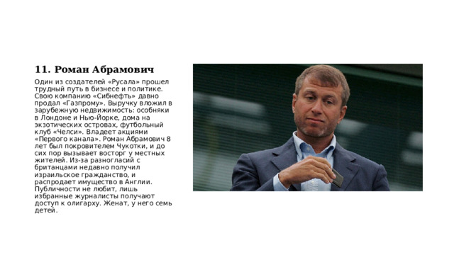 11. Роман Абрамович Один из создателей «Русала» прошел трудный путь в бизнесе и политике. Свою компанию «Сибнефть» давно продал «Газпрому». Выручку вложил в зарубежную недвижимость: особняки в Лондоне и Нью-Йорке, дома на экзотических островах, футбольный клуб «Челси». Владеет акциями «Первого канала». Роман Абрамович 8 лет был покровителем Чукотки, и до сих пор вызывает восторг у местных жителей. Из-за разногласий с британцами недавно получил израильское гражданство, и распродает имущество в Англии. Публичности не любит, лишь избранные журналисты получают доступ к олигарху. Женат, у него семь детей. 