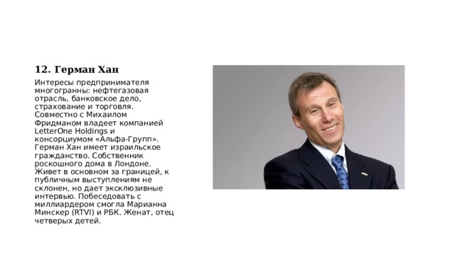 12. Герман Хан Интересы предпринимателя многогранны: нефтегазовая отрасль, банковское дело, страхование и торговля. Совместно с Михаилом Фридманом владеет компанией LetterOne Holdings и консорциумом «Альфа-Групп». Герман Хан имеет израильское гражданство. Собственник роскошного дома в Лондоне. Живет в основном за границей, к публичным выступлениям не склонен, но дает эксклюзивные интервью. Побеседовать с миллиардером смогла Марианна Минскер (RTVI) и РБК. Женат, отец четверых детей. 
