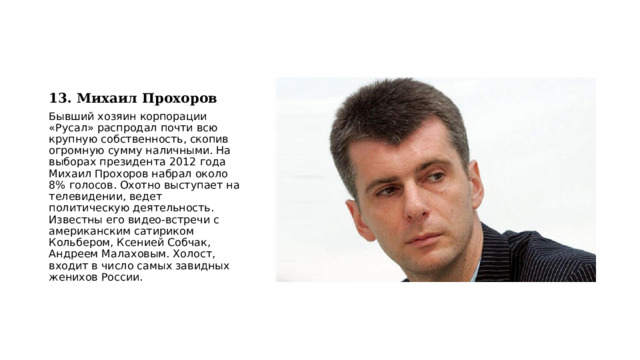13. Михаил Прохоров Бывший хозяин корпорации «Русал» распродал почти всю крупную собственность, скопив огромную сумму наличными. На выборах президента 2012 года Михаил Прохоров набрал около 8% голосов. Охотно выступает на телевидении, ведет политическую деятельность. Известны его видео-встречи с американским сатириком Кольбером, Ксенией Собчак, Андреем Малаховым. Холост, входит в число самых завидных женихов России. 