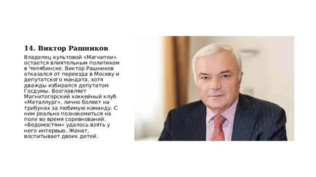 14. Виктор Рашников Владелец культовой «Магнитки» остается влиятельным политиком в Челябинске. Виктор Рашников отказался от переезда в Москву и депутатского мандата, хотя дважды избирался депутатом Госдумы. Возглавляет Магнитогорский хоккейный клуб «Металлург», лично болеет на трибунах за любимую команду. С ним реально познакомиться на поле во время соревнований. «Ведомостям» удалось взять у него интервью. Женат, воспитывает двоих детей. 
