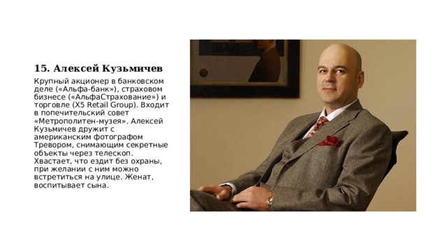 15. Алексей Кузьмичев Крупный акционер в банковском деле («Альфа-банк»), страховом бизнесе («АльфаСтрахование») и торговле (X5 Retail Group). Входит в попечительский совет «Метрополитен-музея». Алексей Кузьмичев дружит с американским фотографом Тревором, снимающим секретные объекты через телескоп. Хвастает, что ездит без охраны, при желании с ним можно встретиться на улице. Женат, воспитывает сына. 