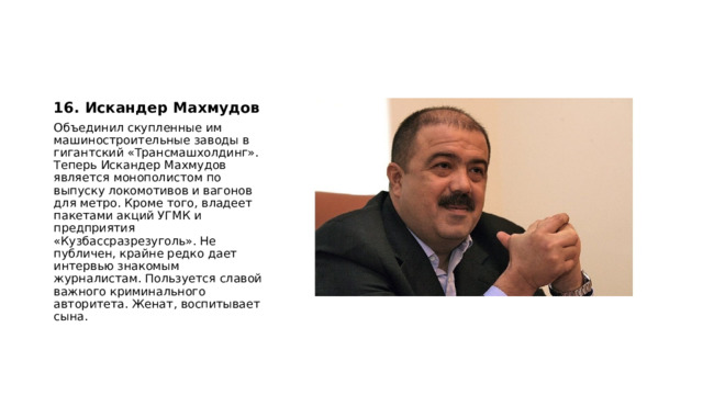 16. Искандер Махмудов Объединил скупленные им машиностроительные заводы в гигантский «Трансмашхолдинг». Теперь Искандер Махмудов является монополистом по выпуску локомотивов и вагонов для метро. Кроме того, владеет пакетами акций УГМК и предприятия «Кузбассразрезуголь». Не публичен, крайне редко дает интервью знакомым журналистам. Пользуется славой важного криминального авторитета. Женат, воспитывает сына. 