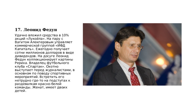 17. Леонид Федун Удачно вложил средства в 10% акций «Лукойла». На пару с Вагитом Алекперовым управляет коммерческой группой «ИФД Капиталъ». Ежегодно получает сотни миллионов долларов в виде дивидендов. На досуге Леонид Федун коллекционирует картины Рериха. Владелец футбольного клуба «Спартак». Охотно выступает перед журналистами, в основном по поводу спортивных мероприятий. Встретить его нетрудно где-то на подступах к раздевалкам красно-белой команды. Женат, имеет двоих детей. 