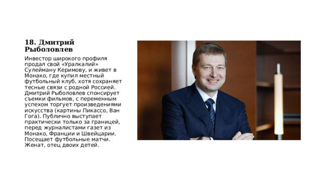 18. Дмитрий Рыболовлев Инвестор широкого профиля продал свой «Уралкалий» Сулейману Керимову, и живет в Монако, где купил местный футбольный клуб, хотя сохраняет тесные связи с родной Россией. Дмитрий Рыболовлев спонсирует съемки фильмов, с переменным успехом торгует произведениями искусства (картины Пикассо, Ван Гога). Публично выступает практически только за границей, перед журналистами газет из Монако, Франции и Швейцарии. Посещает футбольные матчи. Женат, отец двоих детей. 