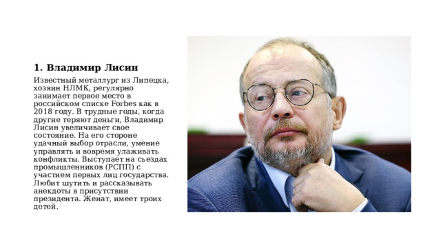 1. Владимир Лисин Известный металлург из Липецка, хозяин НЛМК, регулярно занимает первое место в российском списке Forbes как в 2018 году. В трудные годы, когда другие теряют деньги, Владимир Лисин увеличивает свое состояние. На его стороне удачный выбор отрасли, умение управлять и вовремя улаживать конфликты. Выступает на съездах промышленников (РСПП) с участием первых лиц государства. Любит шутить и рассказывать анекдоты в присутствии президента. Женат, имеет троих детей. 