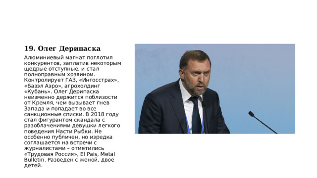19. Олег Дерипаска Алюминиевый магнат поглотил конкурентов, заплатив некоторым щедрые отступные, и стал полноправным хозяином. Контролирует ГАЗ, «Ингосстрах», «Базэл Аэро», агрохолдинг «Кубань». Олег Дерипаска неизменно держится поблизости от Кремля, чем вызывает гнев Запада и попадает во все санкционные списки. В 2018 году стал фигурантом скандала с разоблачениями девушки легкого поведения Насти Рыбки. Не особенно публичен, но изредка соглашается на встречи с журналистами – отметились «Трудовая Россия», El Pais, Metal Bulletin. Разведен с женой, двое детей. 