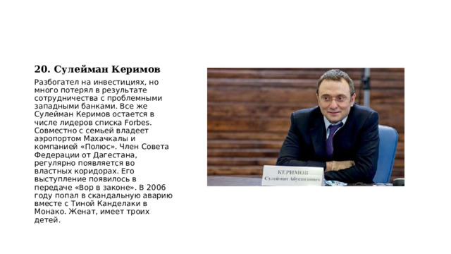 20. Сулейман Керимов Разбогател на инвестициях, но много потерял в результате сотрудничества с проблемными западными банками. Все же Сулейман Керимов остается в числе лидеров списка Forbes. Совместно с семьей владеет аэропортом Махачкалы и компанией «Полюс». Член Совета Федерации от Дагестана, регулярно появляется во властных коридорах. Его выступление появилось в передаче «Вор в законе». В 2006 году попал в скандальную аварию вместе с Тиной Канделаки в Монако. Женат, имеет троих детей. 