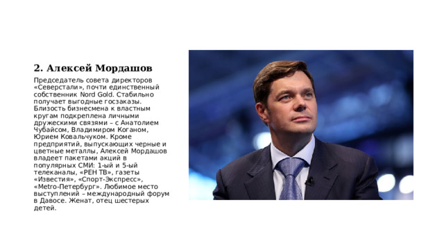 2. Алексей Мордашов Председатель совета директоров «Северстали», почти единственный собственник Nord Gold. Стабильно получает выгодные госзаказы. Близость бизнесмена к властным кругам подкреплена личными дружескими связями – с Анатолием Чубайсом, Владимиром Коганом, Юрием Ковальчуком. Кроме предприятий, выпускающих черные и цветные металлы, Алексей Мордашов владеет пакетами акций в популярных СМИ: 1-ый и 5-ый телеканалы, «РЕН ТВ», газеты «Известия», «Спорт-Экспресс», «Metro-Петербург». Любимое место выступлений – международный форум в Давосе. Женат, отец шестерых детей. 