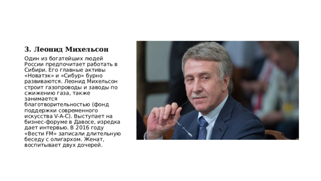 3. Леонид Михельсон Один из богатейших людей России предпочитает работать в Сибири. Его главные активы «Новатэк» и «Сибур» бурно развиваются. Леонид Михельсон строит газопроводы и заводы по сжижению газа, также занимается благотворительностью (фонд поддержки современного искусства V-A-C). Выступает на бизнес-форуме в Давосе, изредка дает интервью. В 2016 году «Вести FM» записали длительную беседу с олигархом. Женат, воспитывает двух дочерей. 