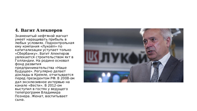 4. Вагит Алекперов Знаменитый нефтяной магнат умеет наращивать прибыль в любых условиях. Подконтрольная ему компания «Лукойл» по капитализации уступает только «Сбербанку». Вагит Алекперов увлекается строительством яхт в Голландии. На родине основал фонд развития предпринимательства «Наше будущее». Регулярно делает доклады в Кремле, отчитывается перед президентом РФ. В 2008-ом дал эксклюзивное интервью на канале «Вести». В 2012-ом выступил в гостях у ведущего телепрограмм Владимира Познера. Женат, воспитывает сына. 