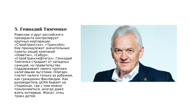 5. Геннадий Тимченко Ровесник и друг российского президента контролирует крупные корпорации: «Стройтрансгаз», «Трансойл». Ему принадлежат значительные пакеты акций компаний «Новатэк», «Сибур», «Стройтранснефтегаз». Геннадий Тимченко страдает от западных санкций, но правительство поддерживает своего протеже налоговыми льготами. Олигарх платит налоги только за рубежом, как гражданин Финляндии. Как руководитель ЦСКА бывает на стадионах, где с ним можно познакомиться, иногда даже взять интервью. Женат, отец троих детей. 