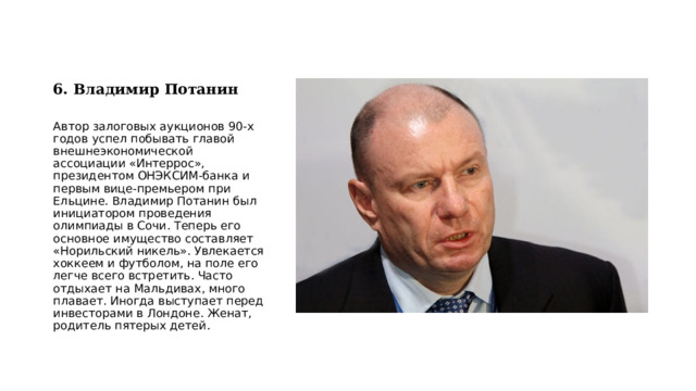 6. Владимир Потанин   Автор залоговых аукционов 90-х годов успел побывать главой внешнеэкономической ассоциации «Интеррос», президентом ОНЭКСИМ-банка и первым вице-премьером при Ельцине. Владимир Потанин был инициатором проведения олимпиады в Сочи. Теперь его основное имущество составляет «Норильский никель». Увлекается хоккеем и футболом, на поле его легче всего встретить. Часто отдыхает на Мальдивах, много плавает. Иногда выступает перед инвесторами в Лондоне. Женат, родитель пятерых детей. 