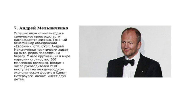 7. Андрей Мельниченко Успешно вложил миллиарды в химическое производство, и наслаждается жизнью. Главный бенефициар объединений «Еврохим», СГК, СУЭК. Андрей Мельниченко практически живет на яхте, редко появляясь на берегу. У него крупнейший в мире парусник стоимостью 500 миллионов долларов. Входит в число руководителей РСПП, выступает на международном экономическом форуме в Санкт-Петербурге. Женат, имеет двух детей. 