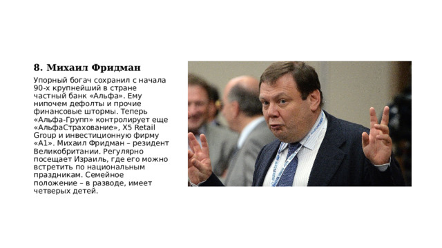 8. Михаил Фридман Упорный богач сохранил с начала 90-х крупнейший в стране частный банк «Альфа». Ему нипочем дефолты и прочие финансовые штормы. Теперь «Альфа-Групп» контролирует еще «АльфаСтрахование», X5 Retail Group и инвестиционную фирму «A1». Михаил Фридман – резидент Великобритании. Регулярно посещает Израиль, где его можно встретить по национальным праздникам. Семейное положение – в разводе, имеет четверых детей. 