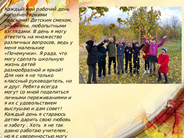 Каждый мой рабочий день наполнен яркими красками! Детским смехом, улыбками, любопытными взглядами. В день я могу ответить на множество различных вопросов, ведь у меня маленькие «Почемучки». Я рада, что могу сделать школьную жизнь детей разнообразной и яркой! Для них я не только классный руководитель, но и друг. Ребята всегда могут со мной поделиться личными переживаниями и я их с удовольствием выслушаю и дам совет! Каждый день я стараюсь детям дарить свою любовь и заботу . Хоть я не так давно работаю учителем , но я с уверенностью могу сказать, что я никогда в жизни не променяю ни на что свою профессию! 