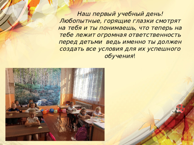 Наш первый учебный день! Любопытные, горящие глазки смотрят на тебя и ты понимаешь, что теперь на тебе лежит огромная ответственность перед детьми ведь именно ты должен создать все условия для их успешного обучения ! 