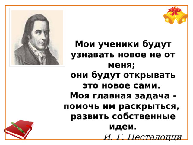 Мои ученики будут узнавать новое не от меня;  они будут открывать это новое сами.  Моя главная задача - помочь им раскрыться,  развить собственные идеи.   И. Г. Песталоцци 