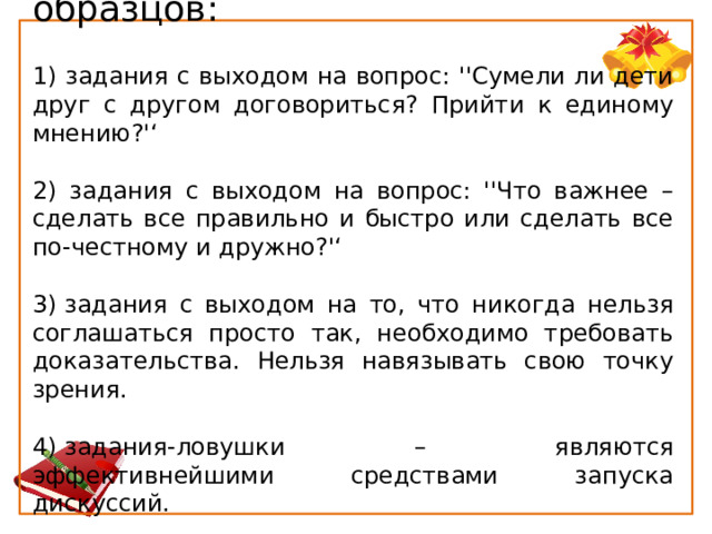 Варианты ''негативных'' образцов: 1) задания с выходом на вопрос: ''Сумели ли дети друг с другом договориться? Прийти к единому мнению?'‘ 2) задания с выходом на вопрос: ''Что важнее – сделать все правильно и быстро или сделать все по-честному и дружно?'‘ 3) задания с выходом на то, что никогда нельзя соглашаться просто так, необходимо требовать доказательства. Нельзя навязывать свою точку зрения. 4) задания-ловушки – являются эффективнейшими средствами запуска дискуссий. 
