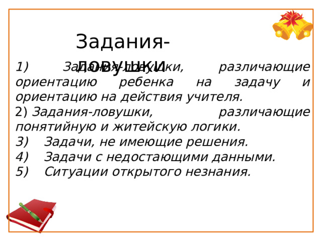 Задания-ловушки 1) Задания-ловушки, различающие ориентацию ребенка на задачу и ориентацию на   действия учителя.   2)  Задания-ловушки, различающие понятийную и житейскую логики. 3)    Задачи, не имеющие решения.  4)    Задачи с недостающими данными.  5)    Ситуации открытого незнания.   