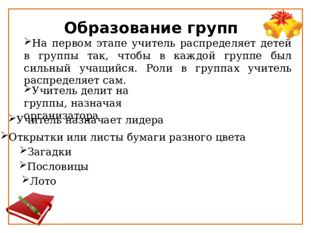 Образование групп На первом этапе учитель распределяет детей в группы так, чтобы в каждой группе был сильный учащийся. Роли в группах учитель распределяет сам. Учитель делит на группы, назначая организатора Учитель назначает лидера Открытки или листы бумаги разного цвета Загадки Пословицы Лото 