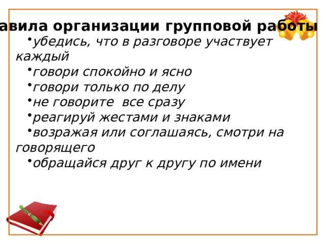 Правила организации групповой работы убедись, что в разговоре участвует каждый говори спокойно и ясно говори только по делу не говорите  все сразу реагируй жестами и знаками возражая или соглашаясь, смотри на говорящего обращайся друг к другу по имени 