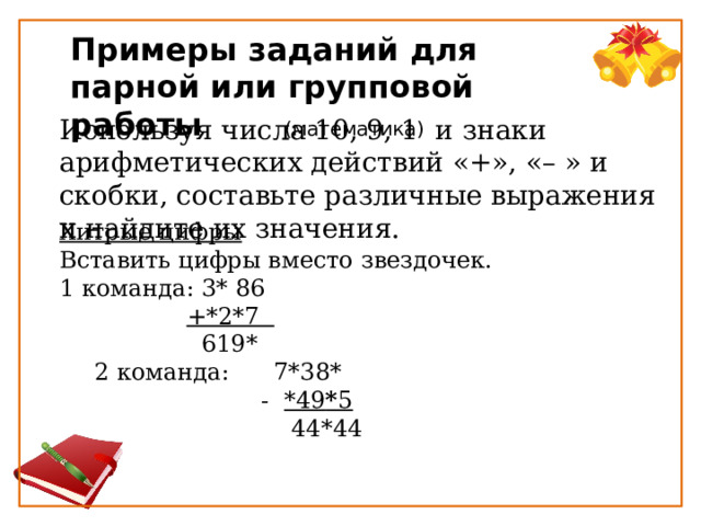 Примеры заданий для парной или групповой работы  (математика) Используя числа 10, 9, 1  и знаки арифметических действий «+», «– » и скобки, составьте различные выражения и найдите их значения. Хитрые цифры Вставить цифры вместо звездочек. 1 команда: 3* 86                   +*2*7                       619* 2 команда:      7*38*  -  *49 * 5       44*44 