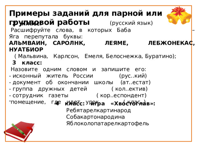 Примеры заданий для парной или групповой работы  (русский язык)     2   класс:   Расшифруйте   слова,   в   которых   Баба – Яга   перепутала   буквы: АЛЬМВАИН,   САРОЛНК, ЛЕЯМЕ, ЛЕБЖОНЕКАС, НУАТБИОР     ( Мальвина,   Карлсон,   Емеля, Белоснежка, Буратино);    3   класс:   Назовите   одним   словом   и   запишите   его: - исконный   житель   России               (рус..кий) - документ   об   окончании   школы    (ат..естат) - группа   дружных   детей              ( кол..ектив) - сотрудник   газеты                ( кор..еспондент) помещение,   где   идет   урок              ( клас..) 4   класс:   игра   «Хвостоглав»: Ребятарелкартинарод  Собакартонародина       Яблоколопатарелкартофель    
