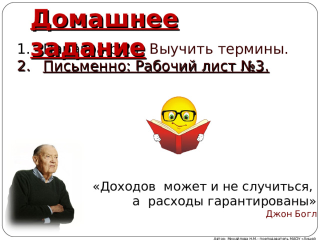 Домашнее задание Параграф 24. Выучить термины. Письменно: Рабочий лист №3. «Доходов может и не случиться, а расходы гарантированы» Джон Богл Автор: Михайлова Н.М.- преподаватель МАОУ «Лицей № 21» 