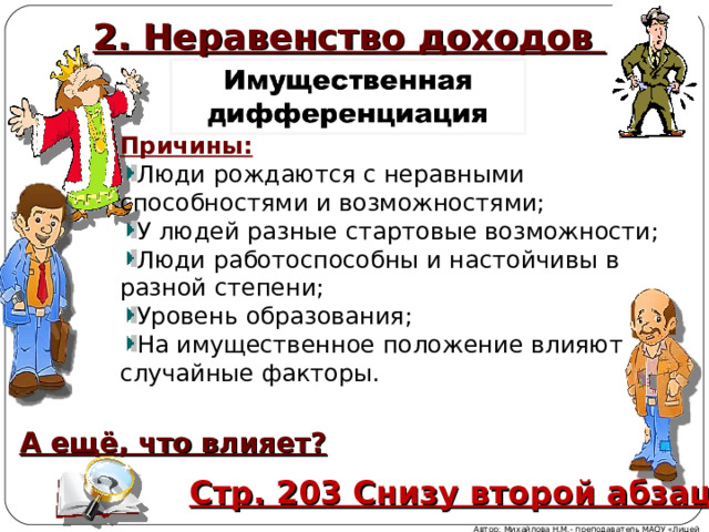 2. Неравенство доходов Причины: Люди рождаются с неравными способностями и возможностями; У людей разные стартовые возможности; Люди работоспособны и настойчивы в разной степени; Уровень образования; На имущественное положение влияют случайные факторы. А ещё, что влияет? Стр. 203 Снизу второй абзац Автор: Михайлова Н.М.- преподаватель МАОУ «Лицей № 21» 