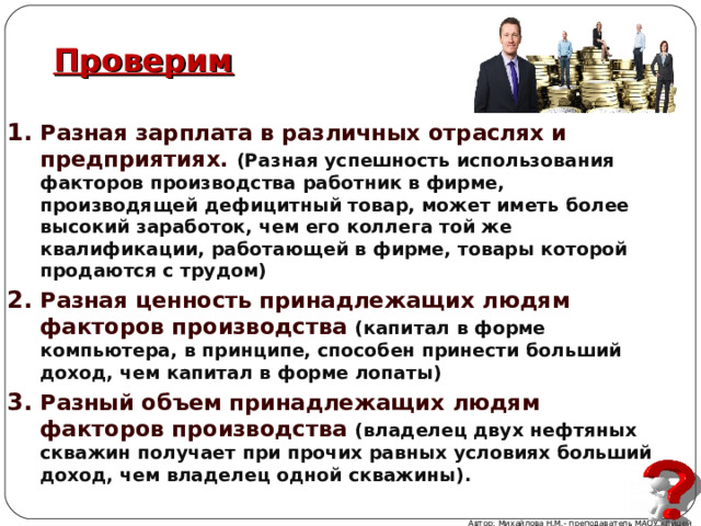 Проверим Разная зарплата в различных отраслях и предприятиях. (Разная успешность использования факторов производства работник в фирме, производящей дефицитный товар, может иметь более высокий заработок, чем его коллега той же квалификации, работающей в фирме, товары которой продаются с трудом) Разная ценность принадлежащих людям факторов производства  (капитал в форме компьютера, в принципе, способен принести больший доход, чем капитал в форме лопаты) Разный объем принадлежащих людям факторов производства (владелец двух нефтяных скважин получает при прочих равных условиях больший доход, чем владелец одной скважины). Автор: Михайлова Н.М.- преподаватель МАОУ «Лицей № 21» 